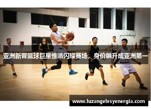 亚洲新晋篮球巨星惟浩闪耀赛场，身价飙升成亚洲第一